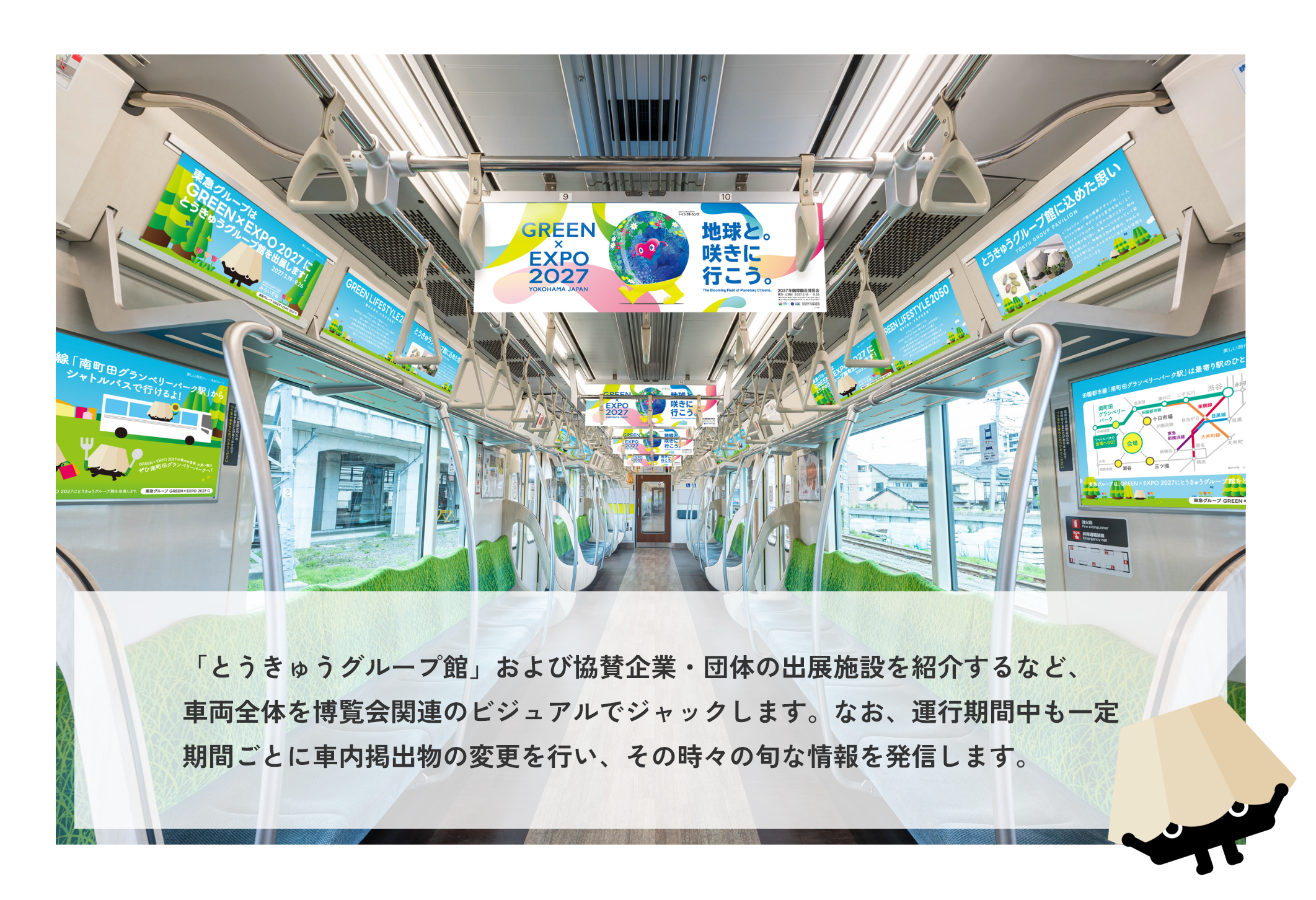 「とうきゅうグループ館」および協賛企業・団体の出展施設を紹介するなど、車両全体を博覧会関連のビジュアルでジャックします。なお、運行期間中も一定期間ごとに車内掲出物の変更を行い、その時々の旬な情報を発信します。